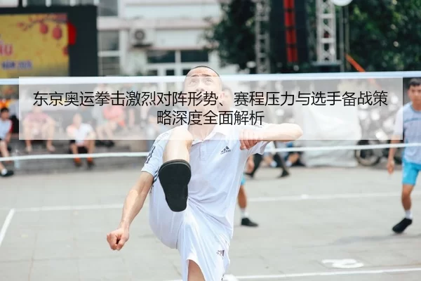 东京奥运拳击激烈对阵形势、赛程压力与选手备战策略深度全面解析